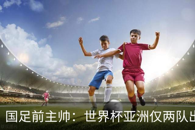 国足前主帅：世界杯亚洲仅两队出线并不意外